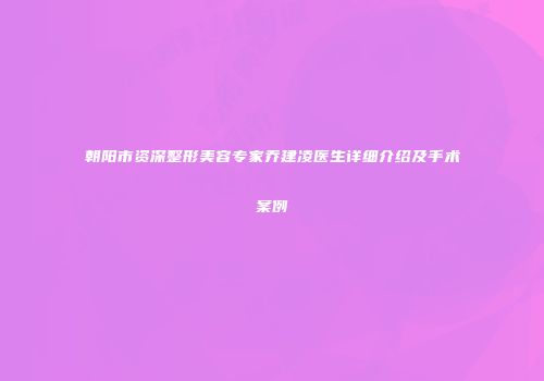朝阳市资深整形美容专家乔建凌医生详细介绍及手术案例