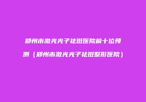 郑州市激光光子祛斑医院前十位预测（郑州市激光光子祛斑整形医院）
