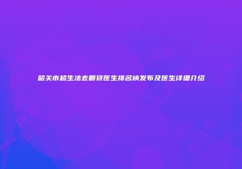 韶关市超生法去眼袋医生排名榜发布及医生详细介绍