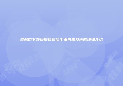 桂林市下颌骨磨骨瘦脸手术价格及医院详细介绍