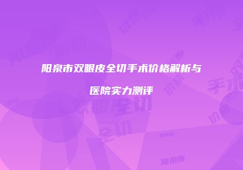 阳泉市双眼皮全切手术价格解析与医院实力测评