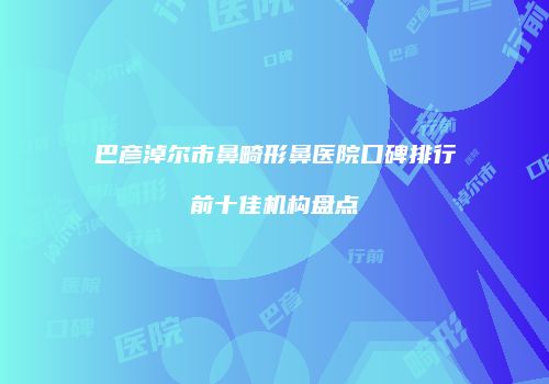 巴彦淖尔市鼻畸形鼻医院口碑排行前十佳机构盘点