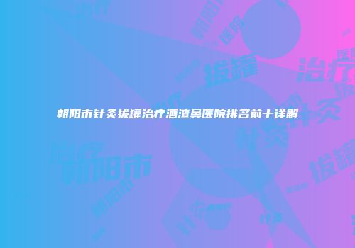 朝阳市针灸拔罐治疗酒渣鼻医院排名前十详解