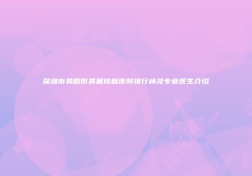 深圳市鼻畸形鼻翼修复医院排行榜及专业医生介绍
