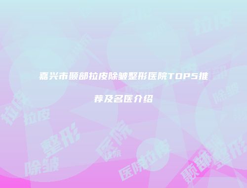 嘉兴市颞部拉皮除皱整形医院TOP5推荐及名医介绍