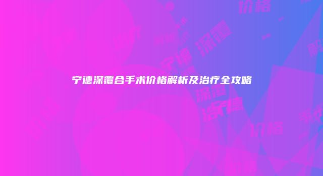宁德深覆合手术价格解析及治疗全攻略