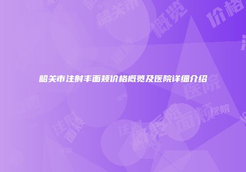 韶关市注射丰面颊价格概览及医院详细介绍