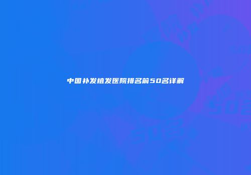 中国补发植发医院排名前50名详解