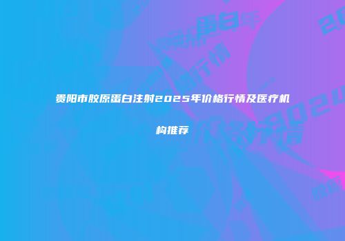 贵阳市胶原蛋白注射2025年价格行情及医疗机构推荐
