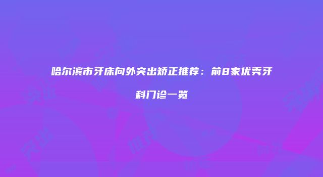 哈尔滨市牙床向外突出矫正推荐：前8家优秀牙科门诊一览