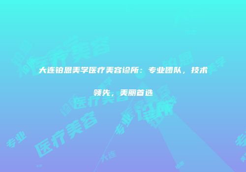 大连铂恩美学医疗美容诊所：专业团队，技术领先，美丽首选