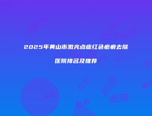 2025年黄山市激光点痣红色疤痕去除医院排名及推荐
