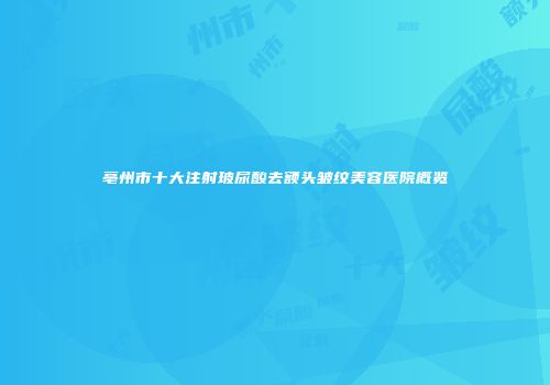 亳州市十大注射玻尿酸去额头皱纹美容医院概览