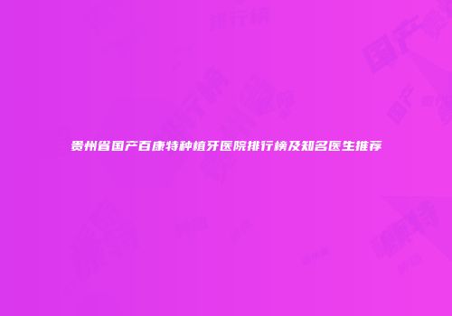 贵州省国产百康特种植牙医院排行榜及知名医生推荐