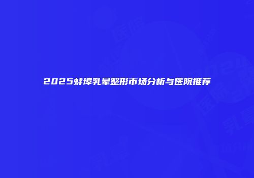 2025蚌埠乳晕整形市场分析与医院推荐