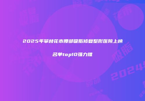 2025年攀枝花市腰部吸脂修复整形医院上榜名单top10强力推