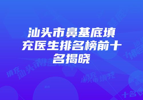 汕头市鼻基底填充医生排名榜前十名揭晓