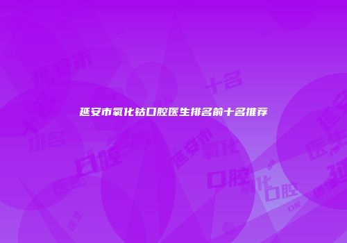 延安市氧化钴口腔医生排名前十名推荐