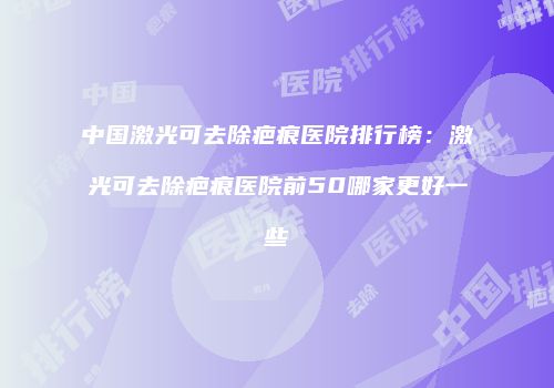 中国激光可去除疤痕医院排行榜：激光可去除疤痕医院前50哪家更好一些