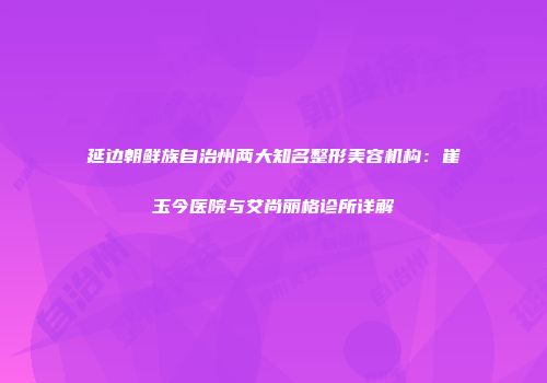 延边朝鲜族自治州两大知名整形美容机构：崔玉今医院与艾尚丽格诊所详解