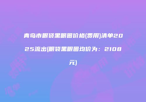 青岛市眼袋黑眼圈价格(费用)清单2025流出(眼袋黑眼圈均价为：2108元)