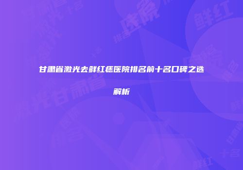 甘肃省激光去鲜红痣医院排名前十名口碑之选解析