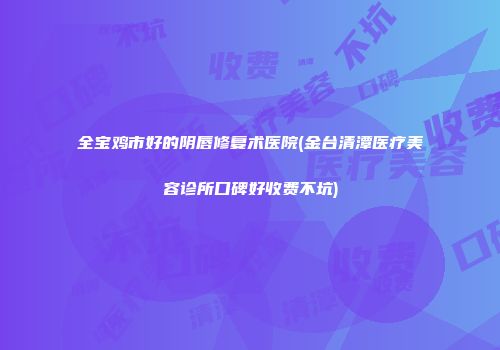 全宝鸡市好的阴唇修复术医院(金台清潭医疗美容诊所口碑好收费不坑)