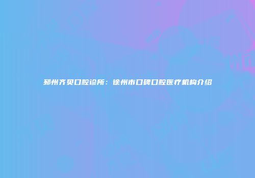 邳州齐贝口腔诊所：徐州市口碑口腔医疗机构介绍
