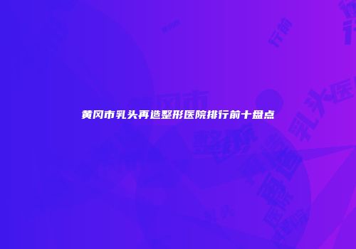 黄冈市乳头再造整形医院排行前十盘点