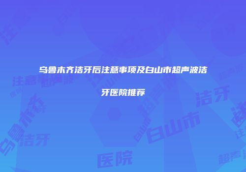 乌鲁木齐洁牙后注意事项及白山市超声波洁牙医院推荐