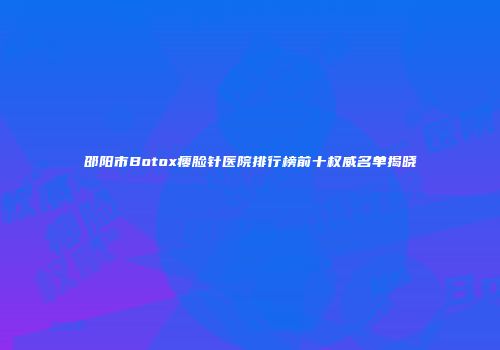 邵阳市Botox瘦脸针医院排行榜前十权威名单揭晓