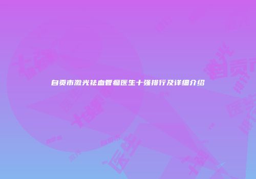 自贡市激光祛血管瘤医生十强排行及详细介绍