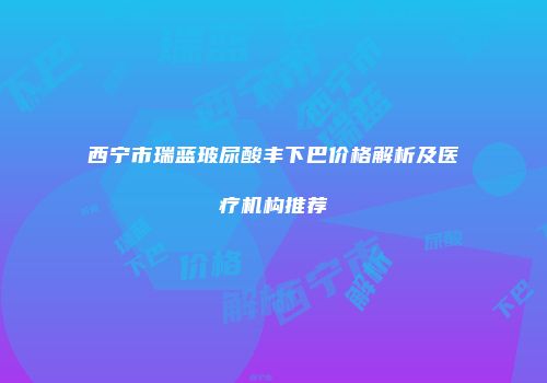 西宁市瑞蓝玻尿酸丰下巴价格解析及医疗机构推荐