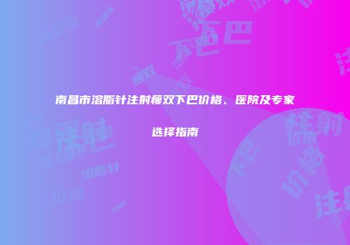南昌市溶脂针注射瘦双下巴价格、医院及专家选择指南