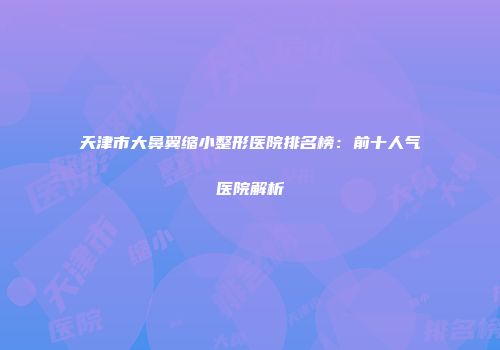 天津市大鼻翼缩小整形医院排名榜：前十人气医院解析