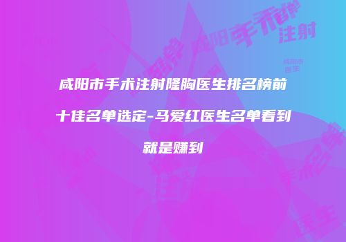 咸阳市手术注射隆胸医生排名榜前十佳名单选定-马爱红医生名单看到就是赚到