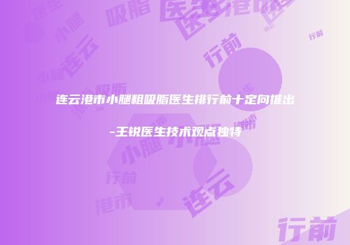 连云港市小腿粗吸脂医生排行前十定向推出-王锐医生技术观点独特