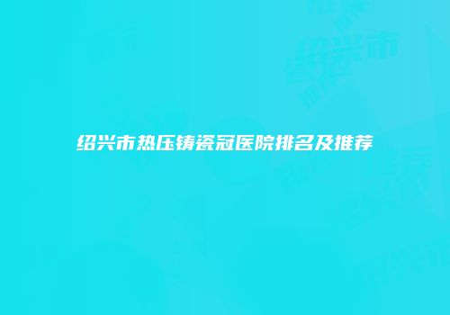 绍兴市热压铸瓷冠医院排名及推荐