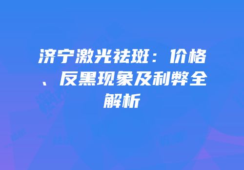 济宁激光祛斑：价格、反黑现象及利弊全解析