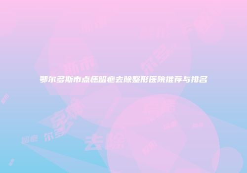 鄂尔多斯市点痣留疤去除整形医院推荐与排名