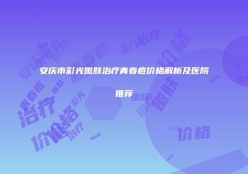 安庆市彩光嫩肤治疗青春痘价格解析及医院推荐