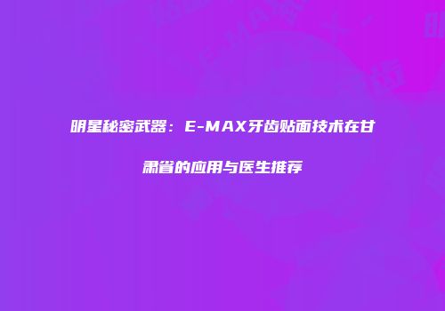 明星秘密武器：E-MAX牙齿贴面技术在甘肃省的应用与医生推荐