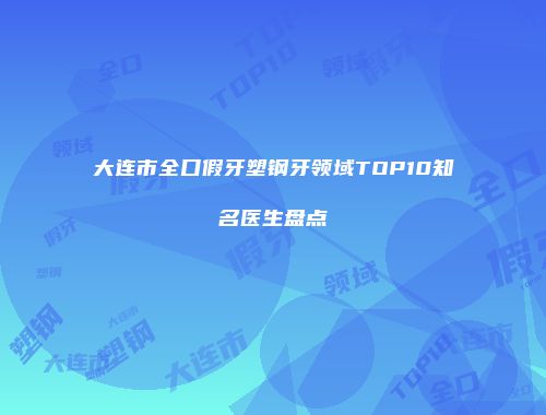 大连市全口假牙塑钢牙领域TOP10知名医生盘点