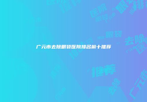 广元市去除眼袋医院排名前十推荐