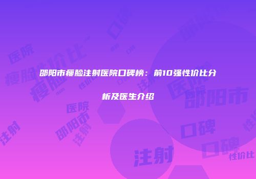 邵阳市瘦脸注射医院口碑榜：前10强性价比分析及医生介绍