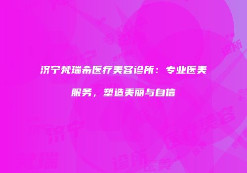济宁梵瑞希医疗美容诊所：专业医美服务，塑造美丽与自信