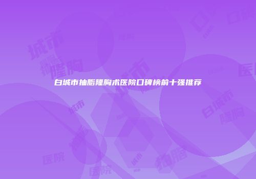 白城市抽脂隆胸术医院口碑榜前十强推荐