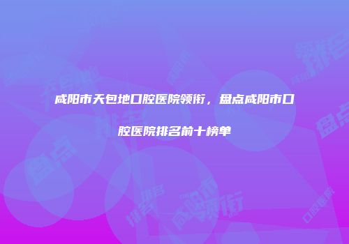 咸阳市天包地口腔医院领衔，盘点咸阳市口腔医院排名前十榜单