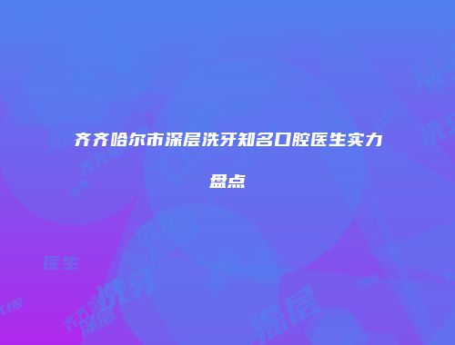 齐齐哈尔市深层洗牙知名口腔医生实力盘点