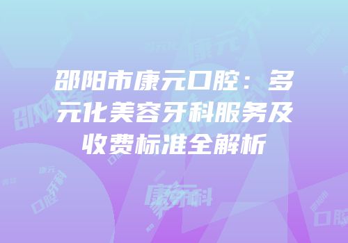 邵阳市康元口腔：多元化美容牙科服务及收费标准全解析